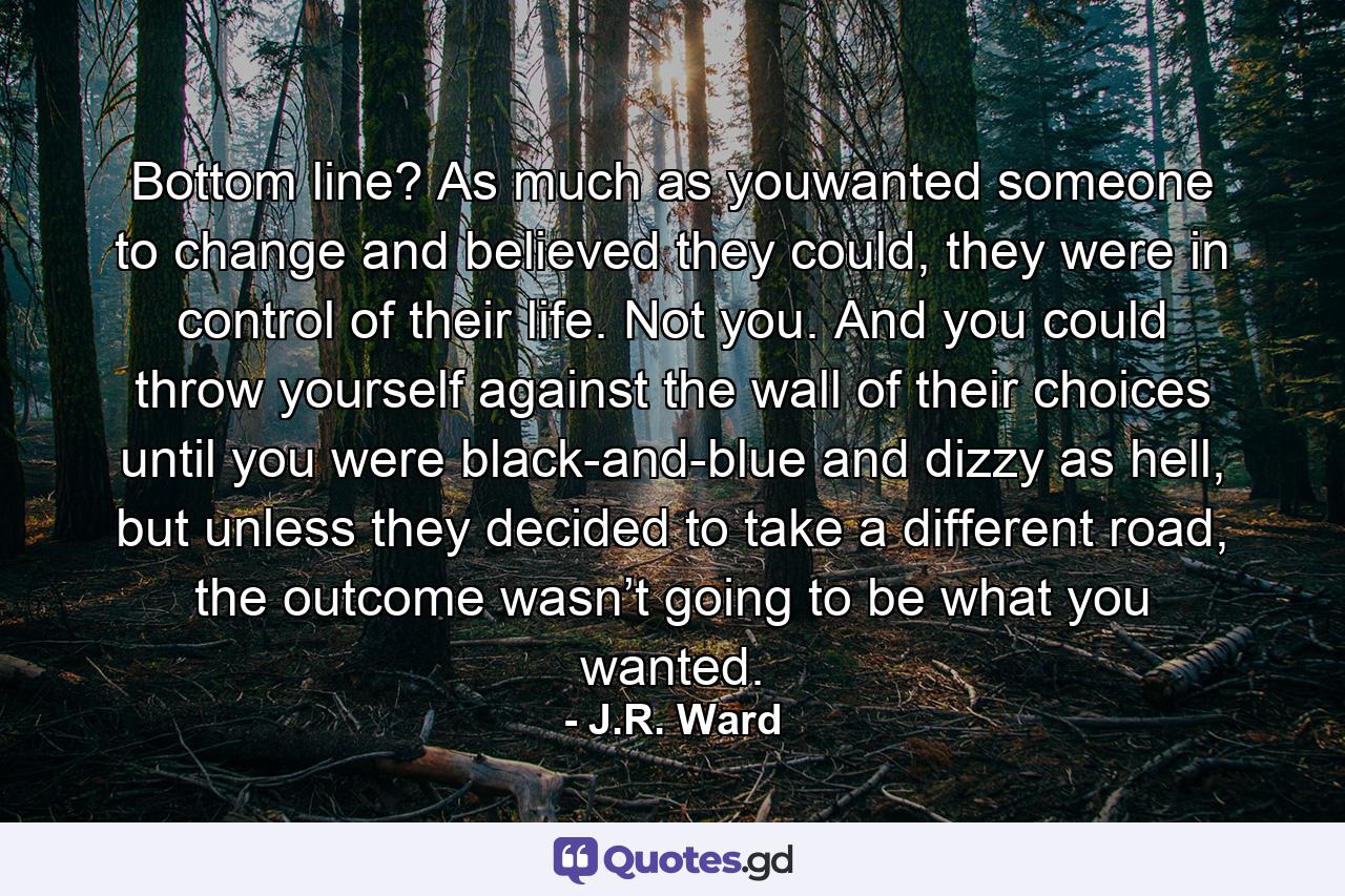 Bottom line? As much as youwanted someone to change and believed they could, they were in control of their life. Not you. And you could throw yourself against the wall of their choices until you were black-and-blue and dizzy as hell, but unless they decided to take a different road, the outcome wasn’t going to be what you wanted. - Quote by J.R. Ward