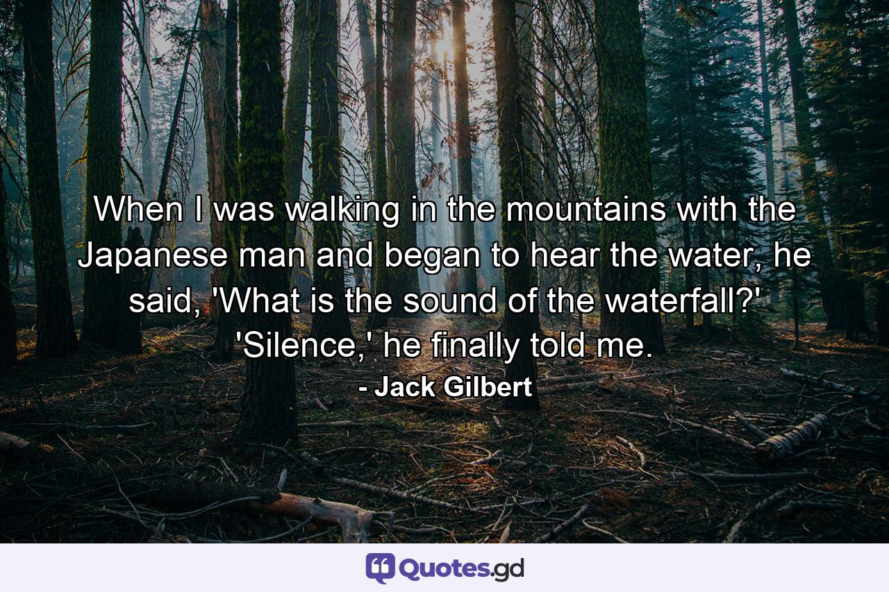 When I was walking in the mountains with the Japanese man and began to hear the water, he said, 'What is the sound of the waterfall?' 'Silence,' he finally told me. - Quote by Jack Gilbert