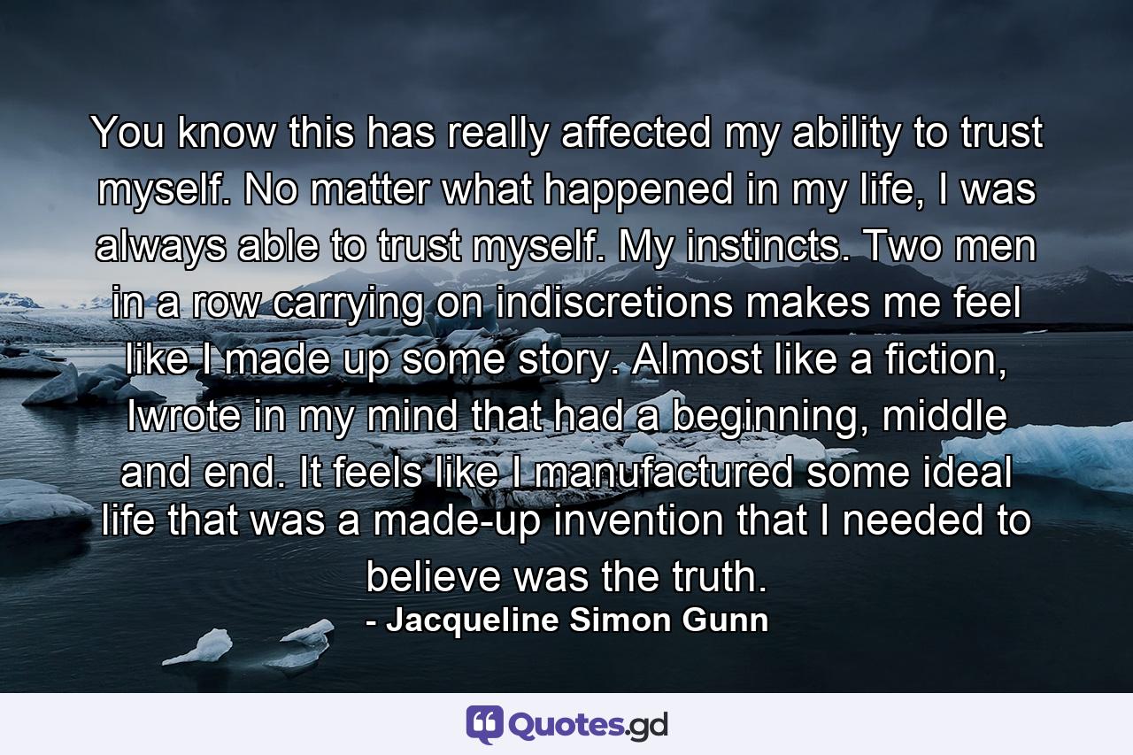 You know this has really affected my ability to trust myself. No matter what happened in my life, I was always able to trust myself. My instincts. Two men in a row carrying on indiscretions makes me feel like I made up some story. Almost like a fiction, Iwrote in my mind that had a beginning, middle and end. It feels like I manufactured some ideal life that was a made-up invention that I needed to believe was the truth. - Quote by Jacqueline Simon Gunn