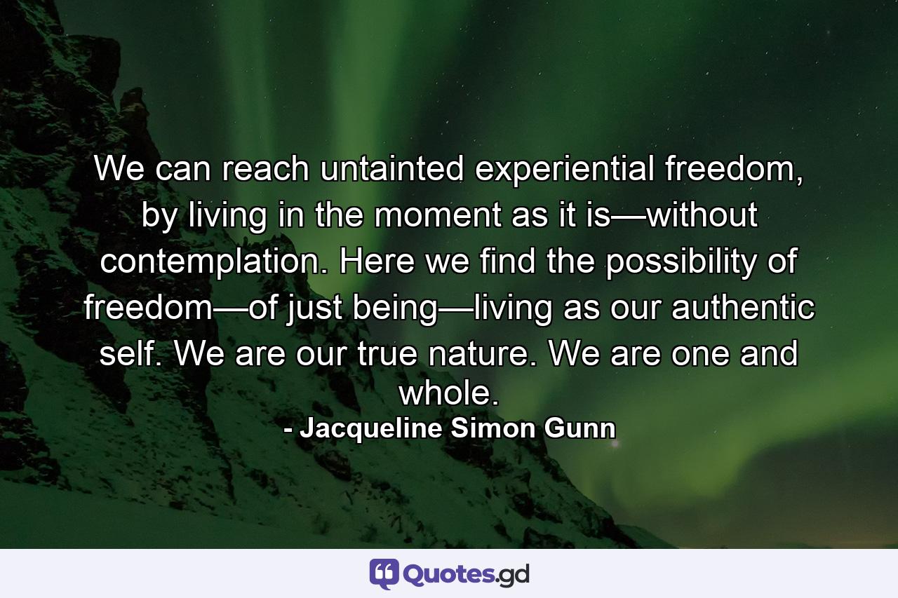 We can reach untainted experiential freedom, by living in the moment as it is—without contemplation. Here we find the possibility of freedom—of just being—living as our authentic self. We are our true nature. We are one and whole. - Quote by Jacqueline Simon Gunn