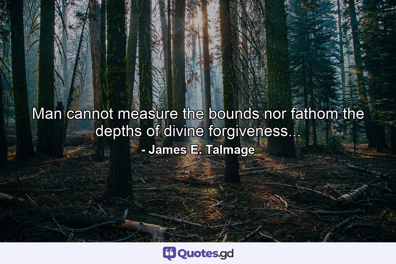 Man cannot measure the bounds nor fathom the depths of divine forgiveness... - Quote by James E. Talmage