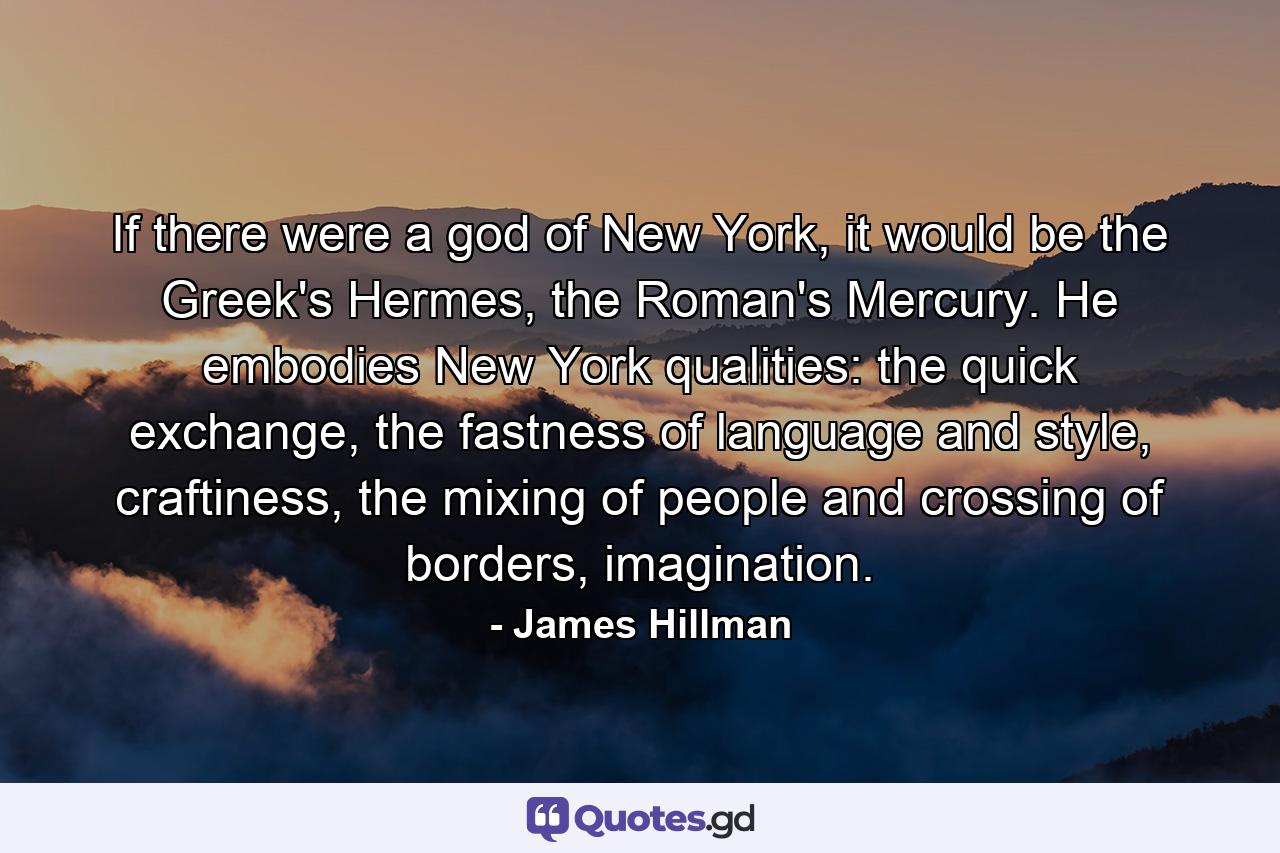 If there were a god of New York, it would be the Greek's Hermes, the Roman's Mercury. He embodies New York qualities: the quick exchange, the fastness of language and style, craftiness, the mixing of people and crossing of borders, imagination. - Quote by James Hillman