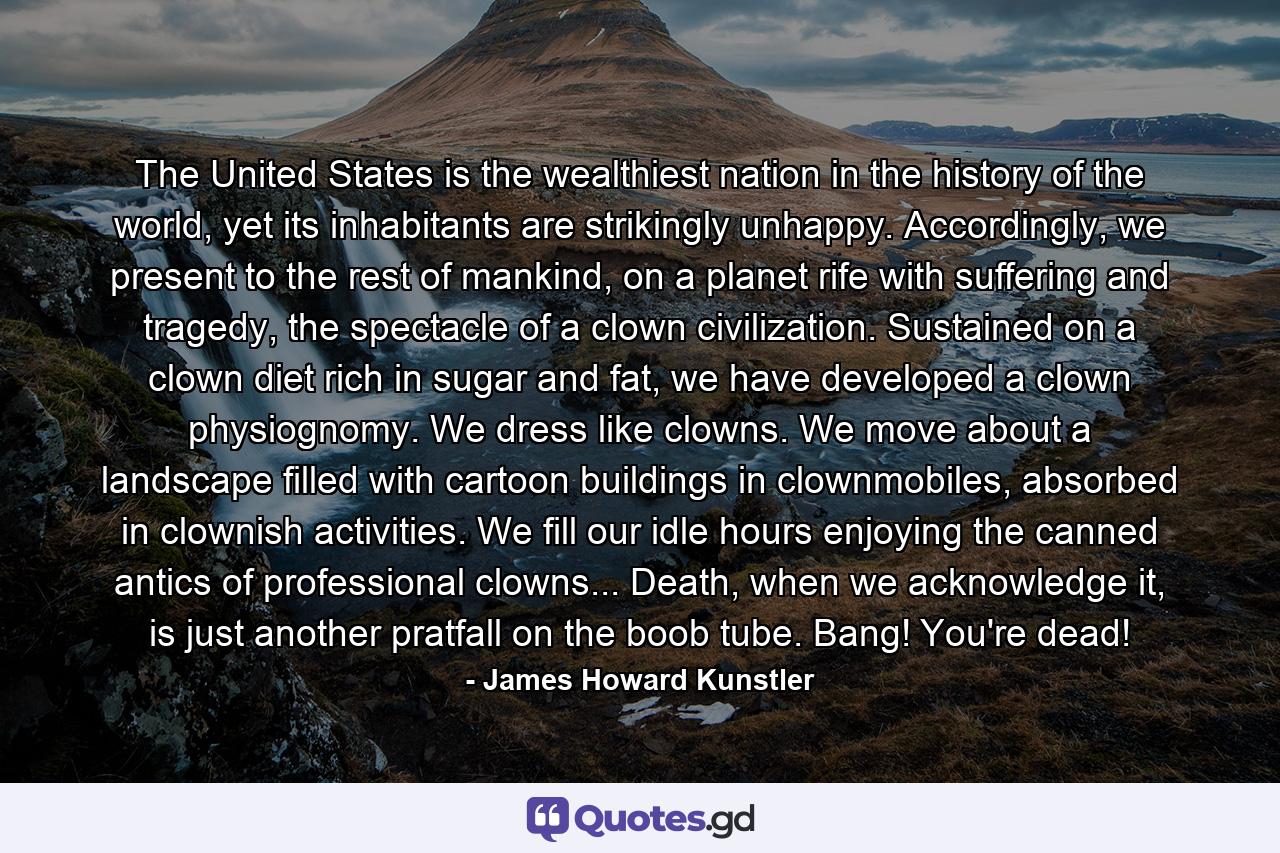 The United States is the wealthiest nation in the history of the world, yet its inhabitants are strikingly unhappy. Accordingly, we present to the rest of mankind, on a planet rife with suffering and tragedy, the spectacle of a clown civilization. Sustained on a clown diet rich in sugar and fat, we have developed a clown physiognomy. We dress like clowns. We move about a landscape filled with cartoon buildings in clownmobiles, absorbed in clownish activities. We fill our idle hours enjoying the canned antics of professional clowns... Death, when we acknowledge it, is just another pratfall on the boob tube. Bang! You're dead! - Quote by James Howard Kunstler