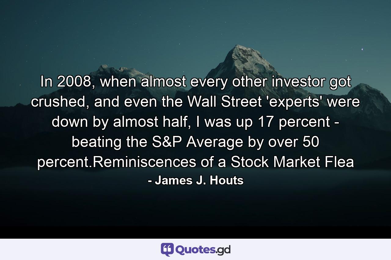 In 2008, when almost every other investor got crushed, and even the Wall Street 'experts' were down by almost half, I was up 17 percent - beating the S&P Average by over 50 percent.Reminiscences of a Stock Market Flea - Quote by James J. Houts