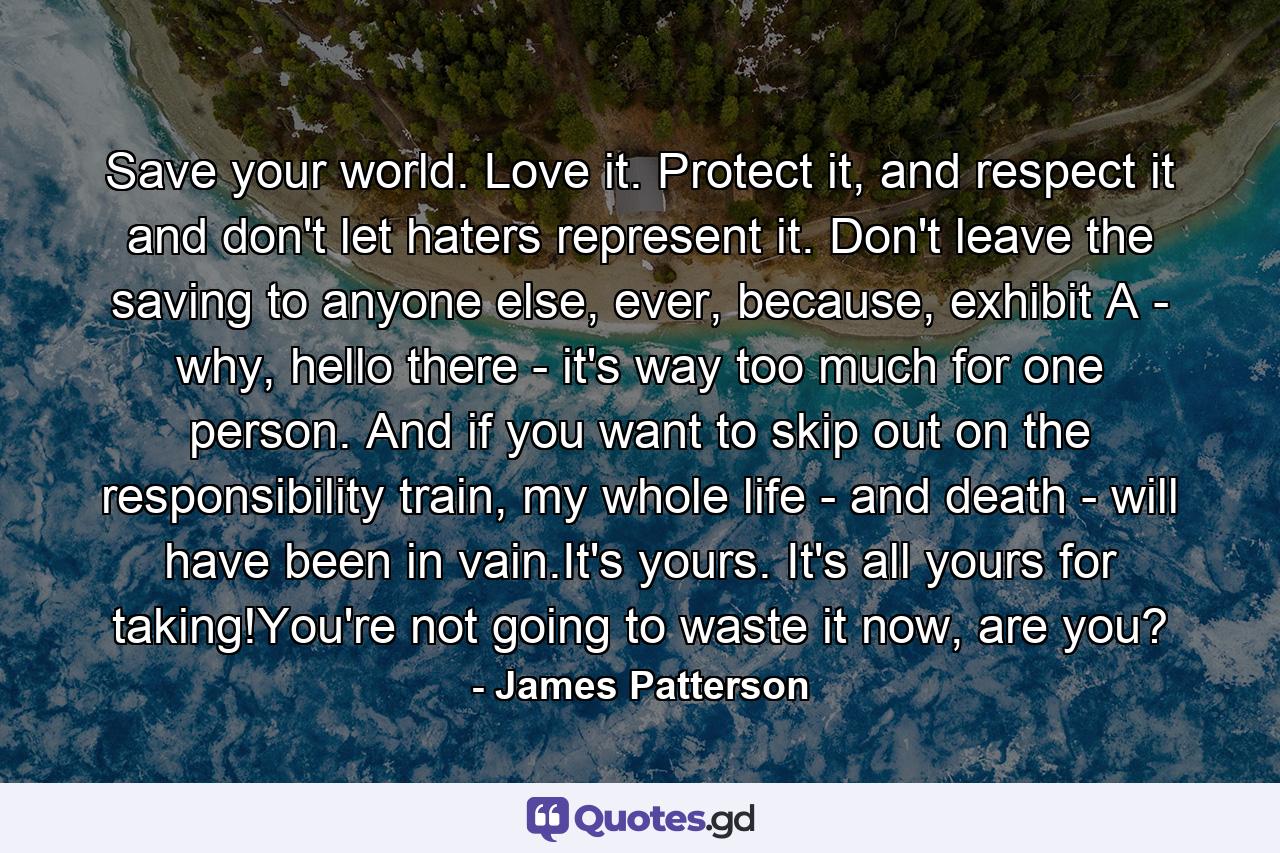 Save your world. Love it. Protect it, and respect it and don't let haters represent it. Don't leave the saving to anyone else, ever, because, exhibit A - why, hello there - it's way too much for one person. And if you want to skip out on the responsibility train, my whole life - and death - will have been in vain.It's yours. It's all yours for taking!You're not going to waste it now, are you? - Quote by James Patterson