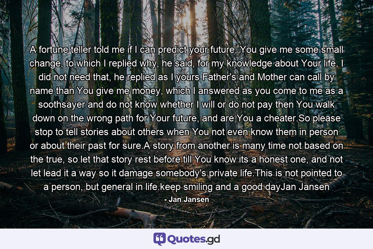 A fortune teller told me if I can predict your future, You give me some small change, to which I replied why, he said, for my knowledge about Your life, I did not need that, he replied as I yours Father's and Mother can call by name than You give me money, which I answered as you come to me as a soothsayer and do not know whether I will or do not pay then You walk down on the wrong path for Your future, and are You a cheater.So please stop to tell stories about others when You not even know them in person or about their past for sure.A story from another is many time not based on the true, so let that story rest before till You know its a honest one, and not let lead it a way so it damage somebody's private life.This is not pointed to a person, but general in life.keep smiling and a good dayJan Jansen - Quote by Jan Jansen