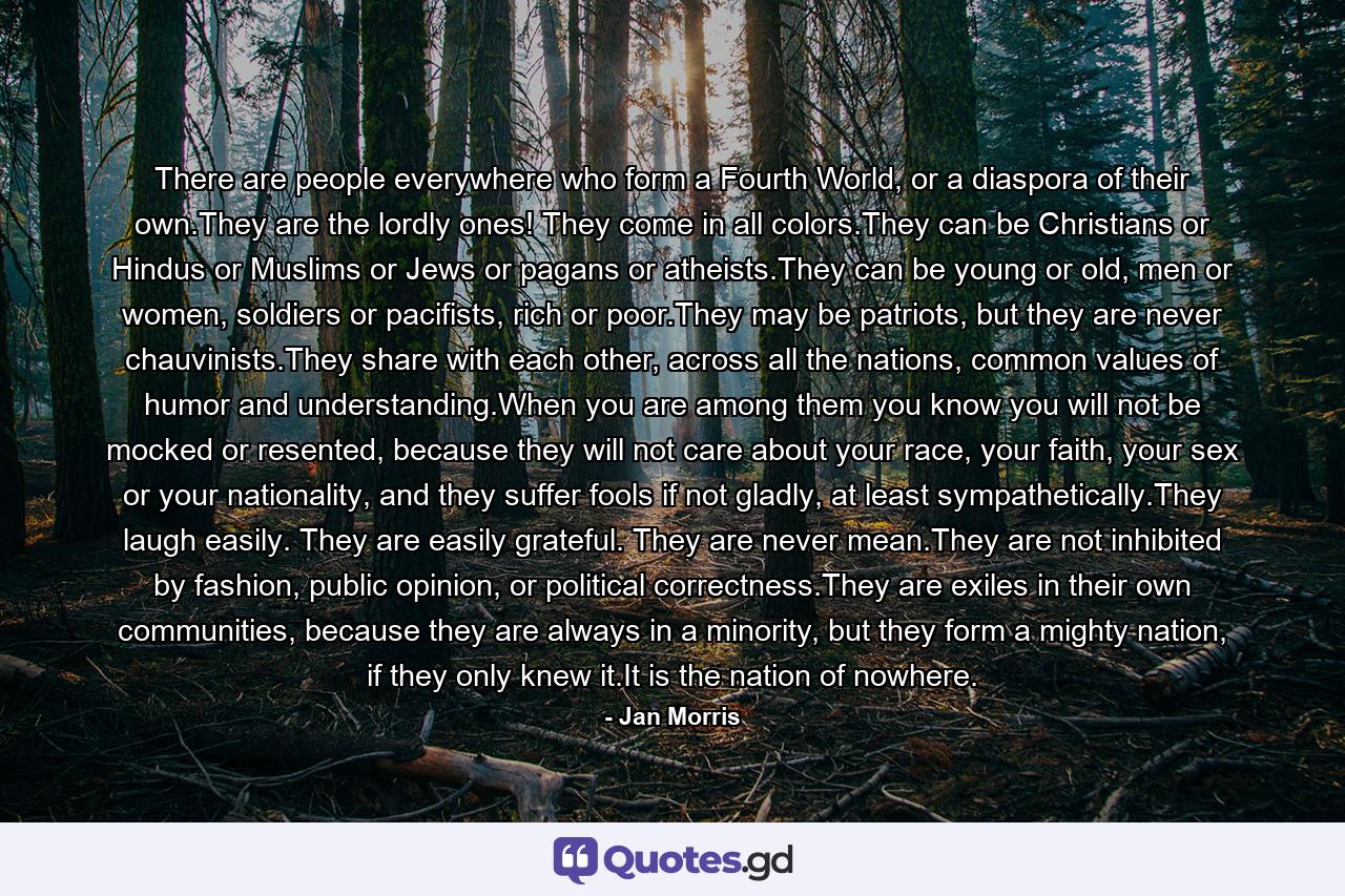 There are people everywhere who form a Fourth World, or a diaspora of their own.They are the lordly ones! They come in all colors.They can be Christians or Hindus or Muslims or Jews or pagans or atheists.They can be young or old, men or women, soldiers or pacifists, rich or poor.They may be patriots, but they are never chauvinists.They share with each other, across all the nations, common values of humor and understanding.When you are among them you know you will not be mocked or resented, because they will not care about your race, your faith, your sex or your nationality, and they suffer fools if not gladly, at least sympathetically.They laugh easily. They are easily grateful. They are never mean.They are not inhibited by fashion, public opinion, or political correctness.They are exiles in their own communities, because they are always in a minority, but they form a mighty nation, if they only knew it.It is the nation of nowhere. - Quote by Jan Morris