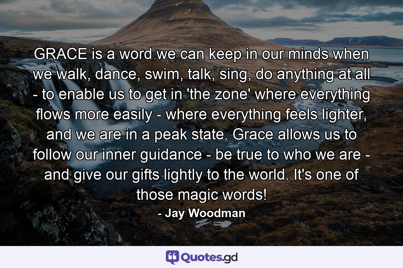 GRACE is a word we can keep in our minds when we walk, dance, swim, talk, sing, do anything at all - to enable us to get in 'the zone' where everything flows more easily - where everything feels lighter, and we are in a peak state. Grace allows us to follow our inner guidance - be true to who we are - and give our gifts lightly to the world. It's one of those magic words! - Quote by Jay Woodman