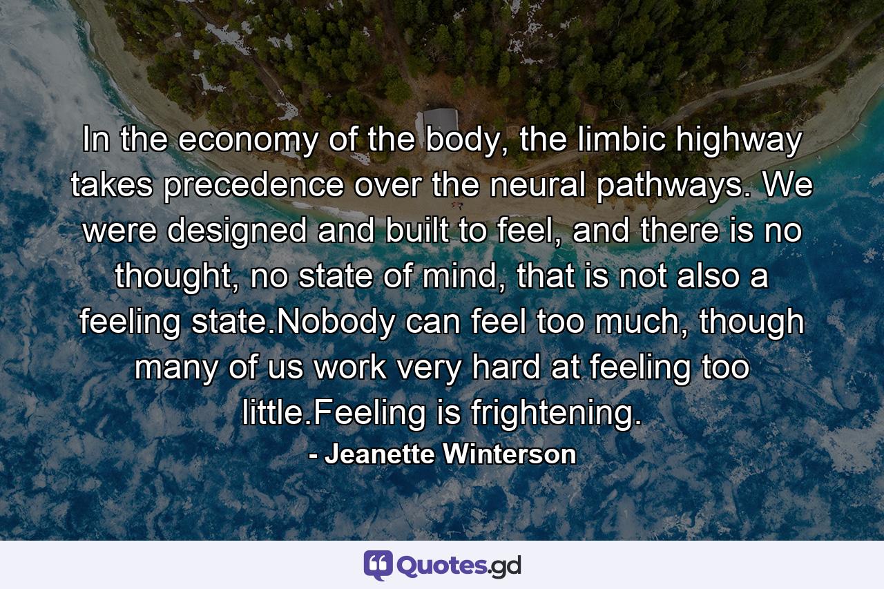 In the economy of the body, the limbic highway takes precedence over the neural pathways. We were designed and built to feel, and there is no thought, no state of mind, that is not also a feeling state.Nobody can feel too much, though many of us work very hard at feeling too little.Feeling is frightening. - Quote by Jeanette Winterson