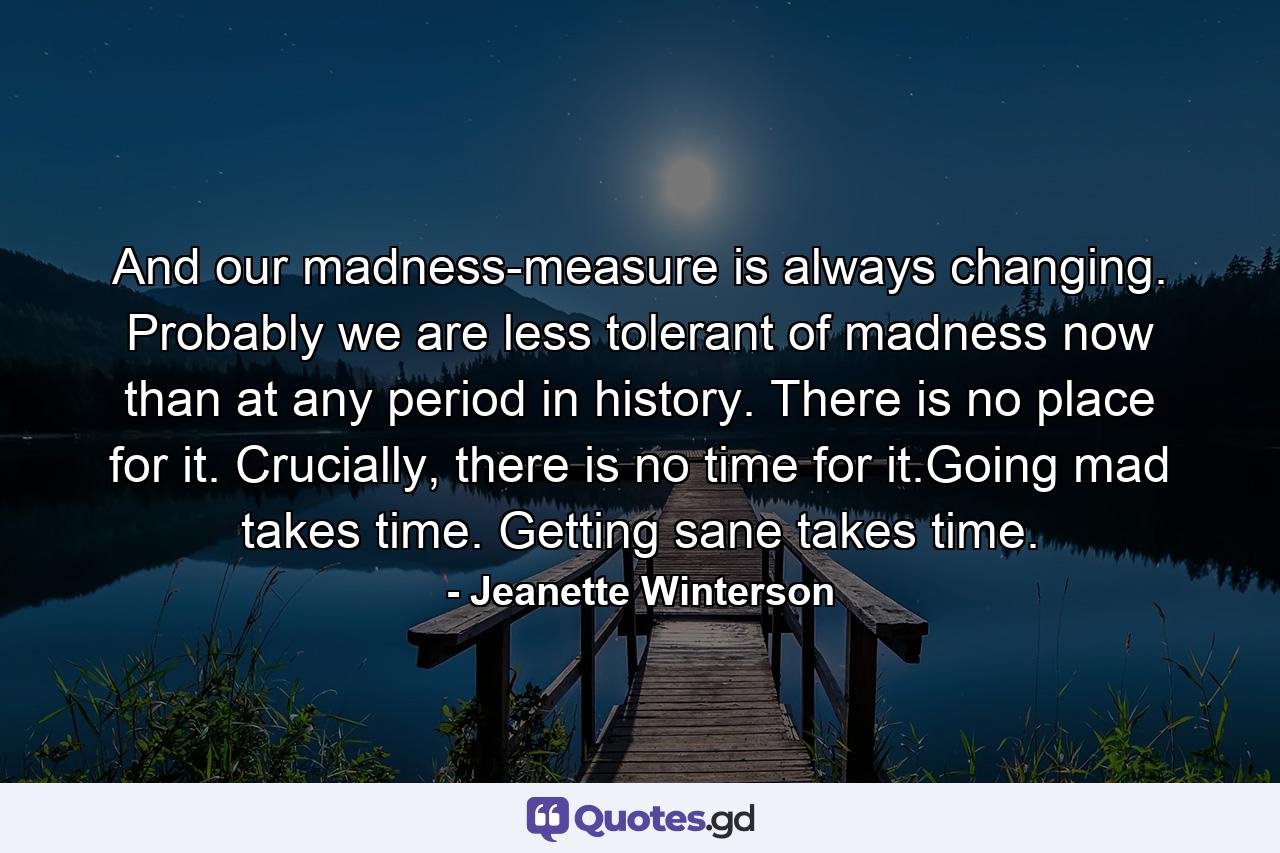 And our madness-measure is always changing. Probably we are less tolerant of madness now than at any period in history. There is no place for it. Crucially, there is no time for it.Going mad takes time. Getting sane takes time. - Quote by Jeanette Winterson