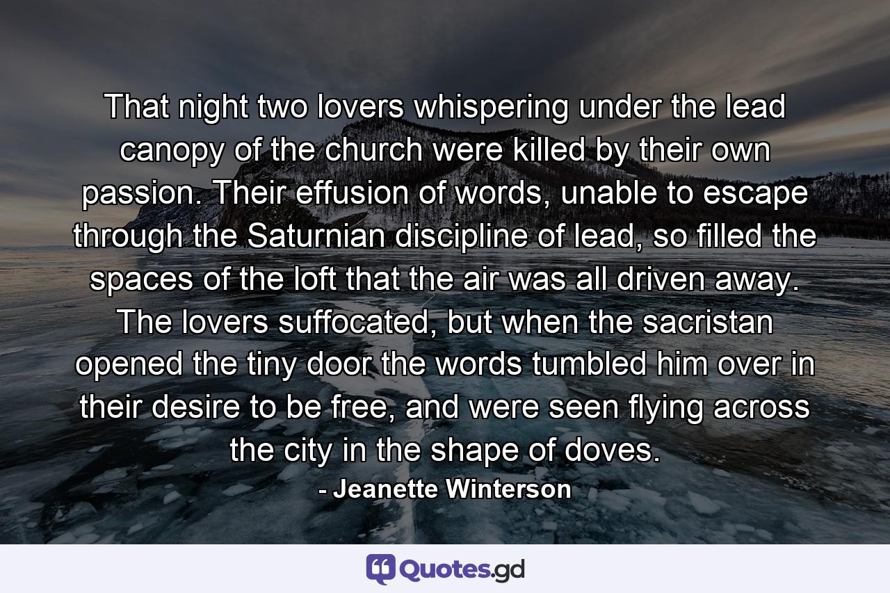 That night two lovers whispering under the lead canopy of the church were killed by their own passion. Their effusion of words, unable to escape through the Saturnian discipline of lead, so filled the spaces of the loft that the air was all driven away. The lovers suffocated, but when the sacristan opened the tiny door the words tumbled him over in their desire to be free, and were seen flying across the city in the shape of doves. - Quote by Jeanette Winterson