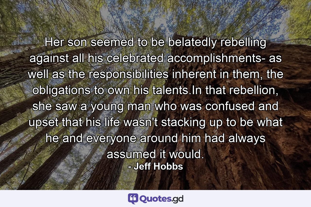 Her son seemed to be belatedly rebelling against all his celebrated accomplishments- as well as the responsibilities inherent in them, the obligations to own his talents.In that rebellion, she saw a young man who was confused and upset that his life wasn't stacking up to be what he and everyone around him had always assumed it would. - Quote by Jeff Hobbs