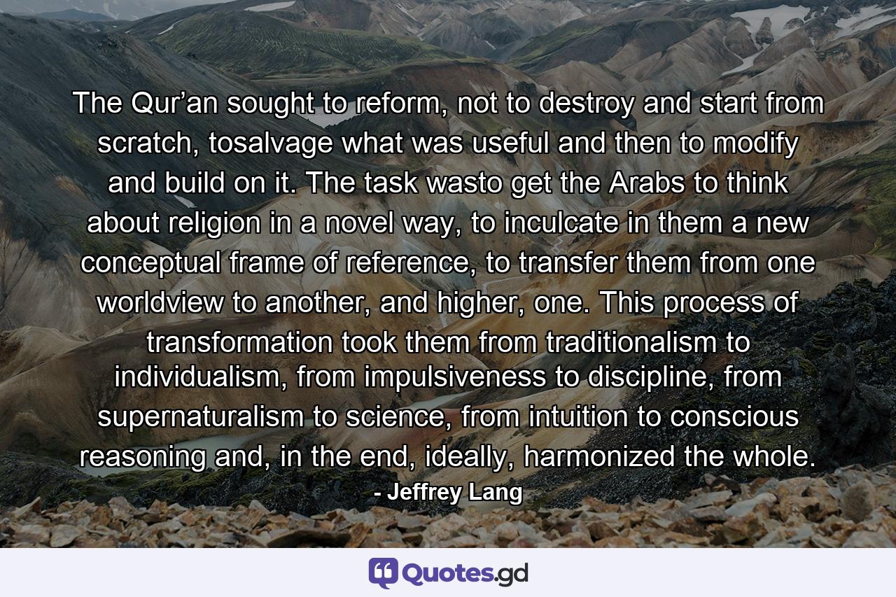 The Qur’an sought to reform, not to destroy and start from scratch, tosalvage what was useful and then to modify and build on it. The task wasto get the Arabs to think about religion in a novel way, to inculcate in them a new conceptual frame of reference, to transfer them from one worldview to another, and higher, one. This process of transformation took them from traditionalism to individualism, from impulsiveness to discipline, from supernaturalism to science, from intuition to conscious reasoning and, in the end, ideally, harmonized the whole. - Quote by Jeffrey Lang