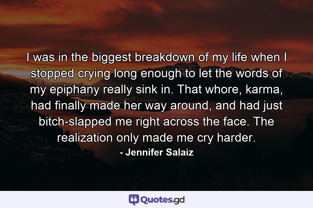 I was in the biggest breakdown of my life when I stopped crying long enough to let the words of my epiphany really sink in. That whore, karma, had finally made her way around, and had just bitch-slapped me right across the face. The realization only made me cry harder. - Quote by Jennifer Salaiz