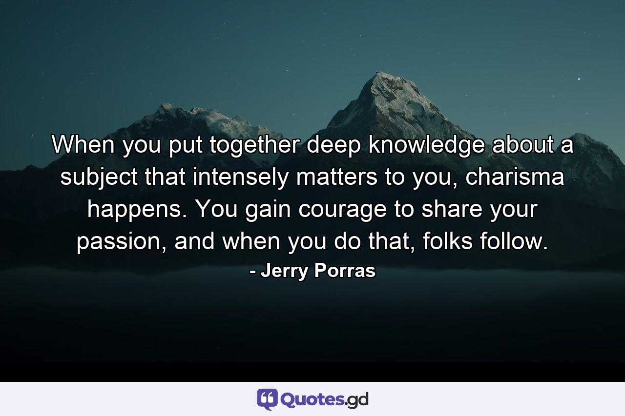 When you put together deep knowledge about a subject that intensely matters to you, charisma happens. You gain courage to share your passion, and when you do that, folks follow. - Quote by Jerry Porras