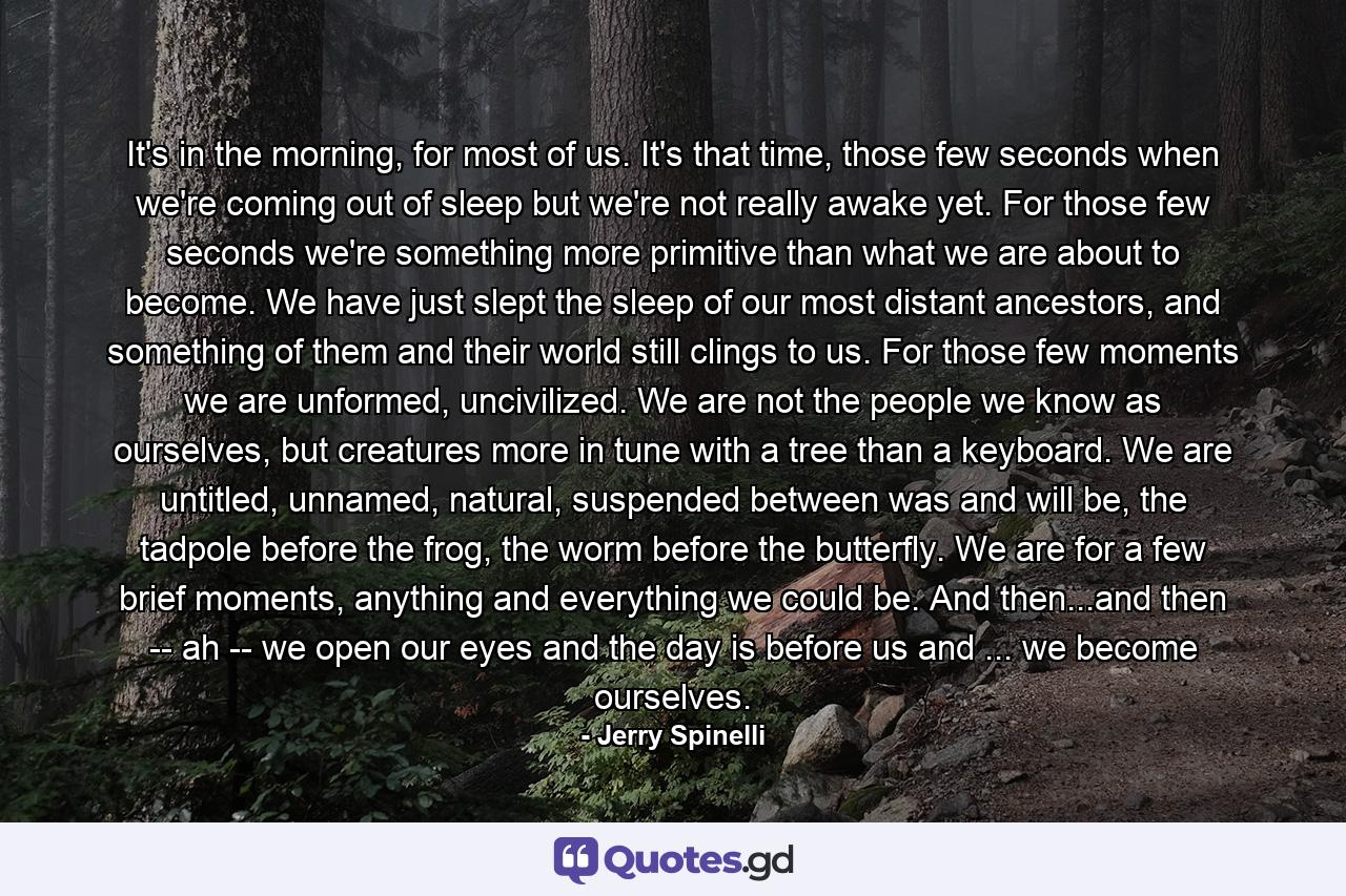 It's in the morning, for most of us. It's that time, those few seconds when we're coming out of sleep but we're not really awake yet. For those few seconds we're something more primitive than what we are about to become. We have just slept the sleep of our most distant ancestors, and something of them and their world still clings to us. For those few moments we are unformed, uncivilized. We are not the people we know as ourselves, but creatures more in tune with a tree than a keyboard. We are untitled, unnamed, natural, suspended between was and will be, the tadpole before the frog, the worm before the butterfly. We are for a few brief moments, anything and everything we could be. And then...and then -- ah -- we open our eyes and the day is before us and ... we become ourselves. - Quote by Jerry Spinelli