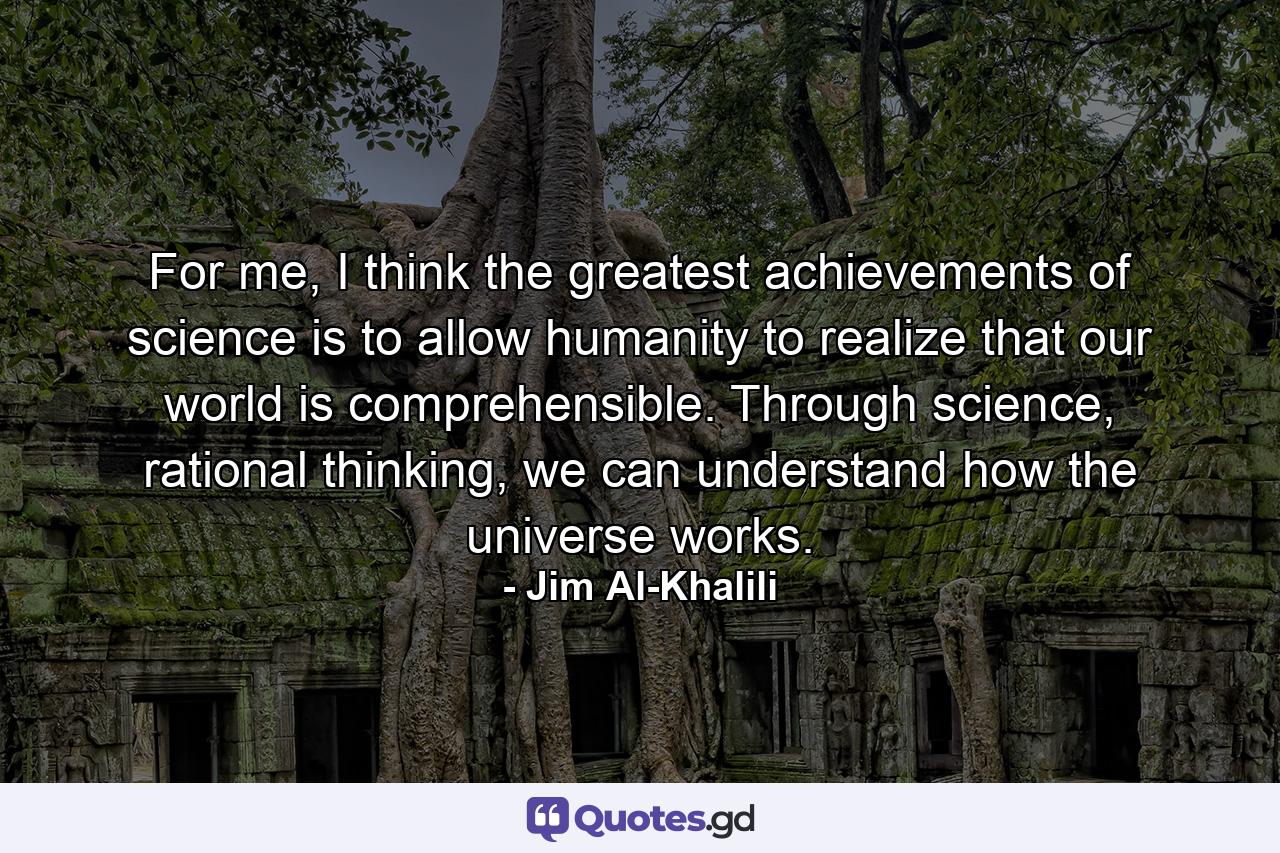 For me, I think the greatest achievements of science is to allow humanity to realize that our world is comprehensible. Through science, rational thinking, we can understand how the universe works. - Quote by Jim Al-Khalili