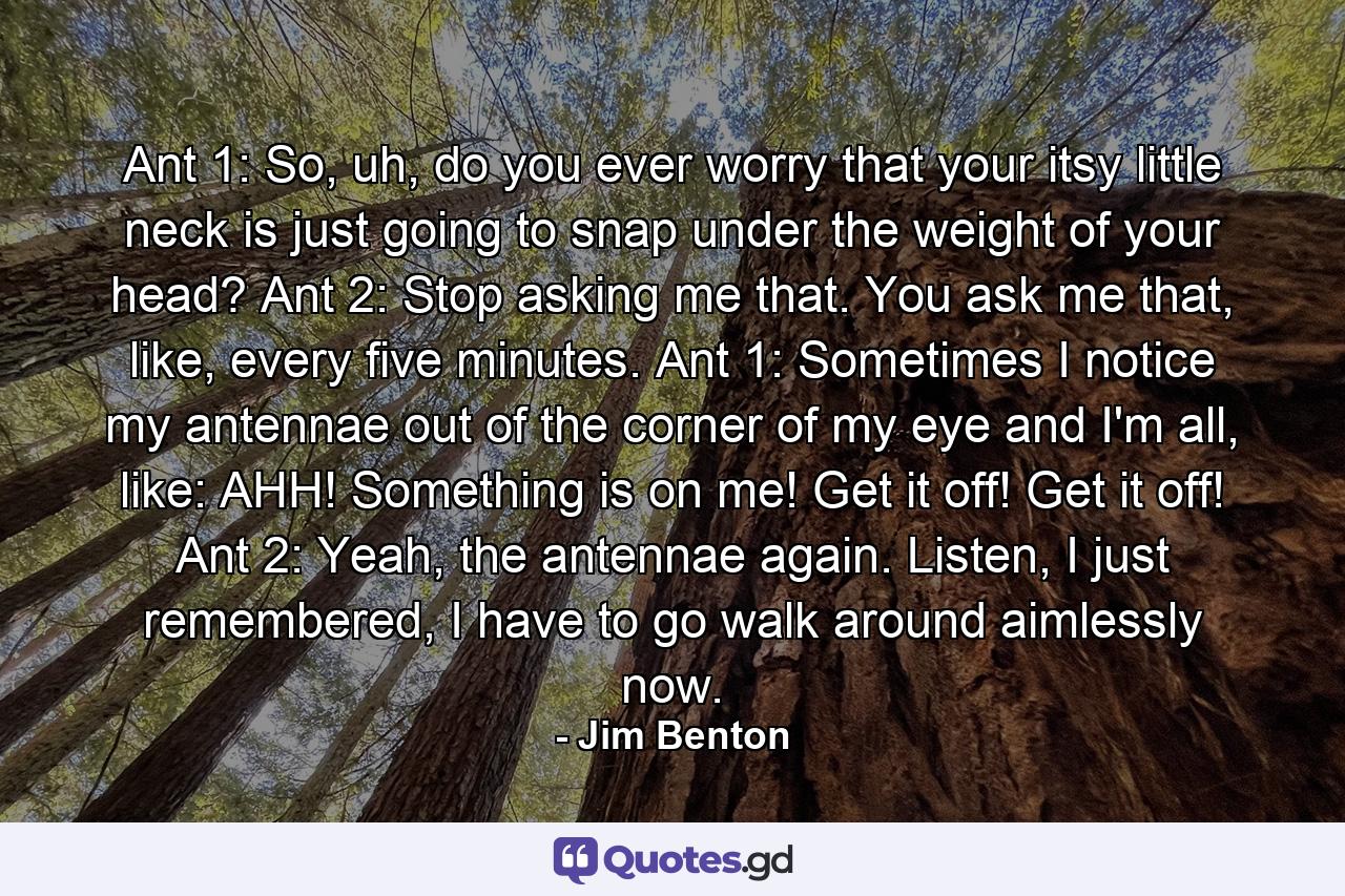 Ant 1: So, uh, do you ever worry that your itsy little neck is just going to snap under the weight of your head? Ant 2: Stop asking me that. You ask me that, like, every five minutes. Ant 1: Sometimes I notice my antennae out of the corner of my eye and I'm all, like: AHH! Something is on me! Get it off! Get it off! Ant 2: Yeah, the antennae again. Listen, I just remembered, I have to go walk around aimlessly now. - Quote by Jim Benton