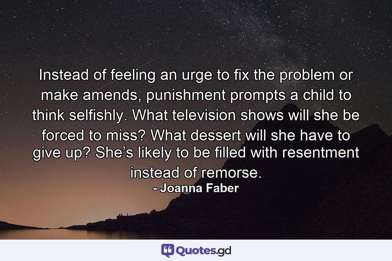 Instead of feeling an urge to fix the problem or make amends, punishment prompts a child to think selfishly. What television shows will she be forced to miss? What dessert will she have to give up? She’s likely to be filled with resentment instead of remorse. - Quote by Joanna Faber