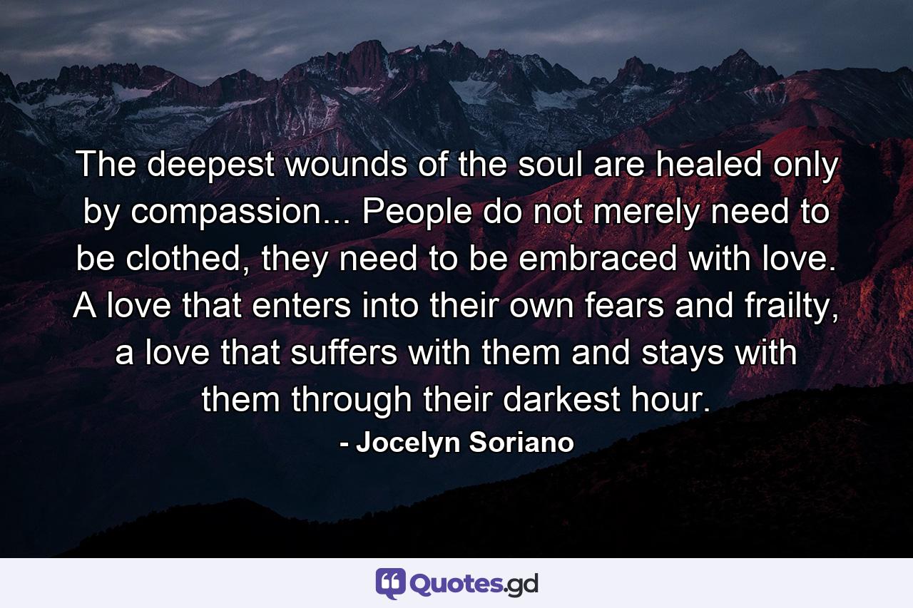 The deepest wounds of the soul are healed only by compassion... People do not merely need to be clothed, they need to be embraced with love. A love that enters into their own fears and frailty, a love that suffers with them and stays with them through their darkest hour. - Quote by Jocelyn Soriano