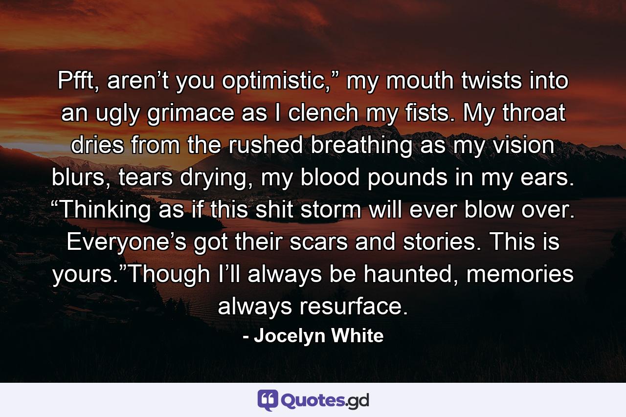 Pfft, aren’t you optimistic,” my mouth twists into an ugly grimace as I clench my fists. My throat dries from the rushed breathing as my vision blurs, tears drying, my blood pounds in my ears. “Thinking as if this shit storm will ever blow over. Everyone’s got their scars and stories. This is yours.”Though I’ll always be haunted, memories always resurface. - Quote by Jocelyn White