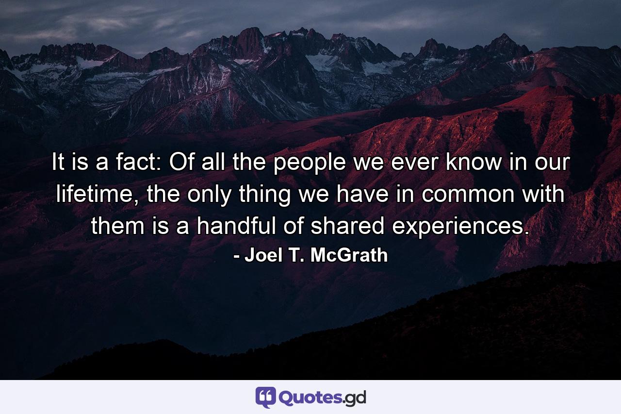 It is a fact: Of all the people we ever know in our lifetime, the only thing we have in common with them is a handful of shared experiences. - Quote by Joel T. McGrath