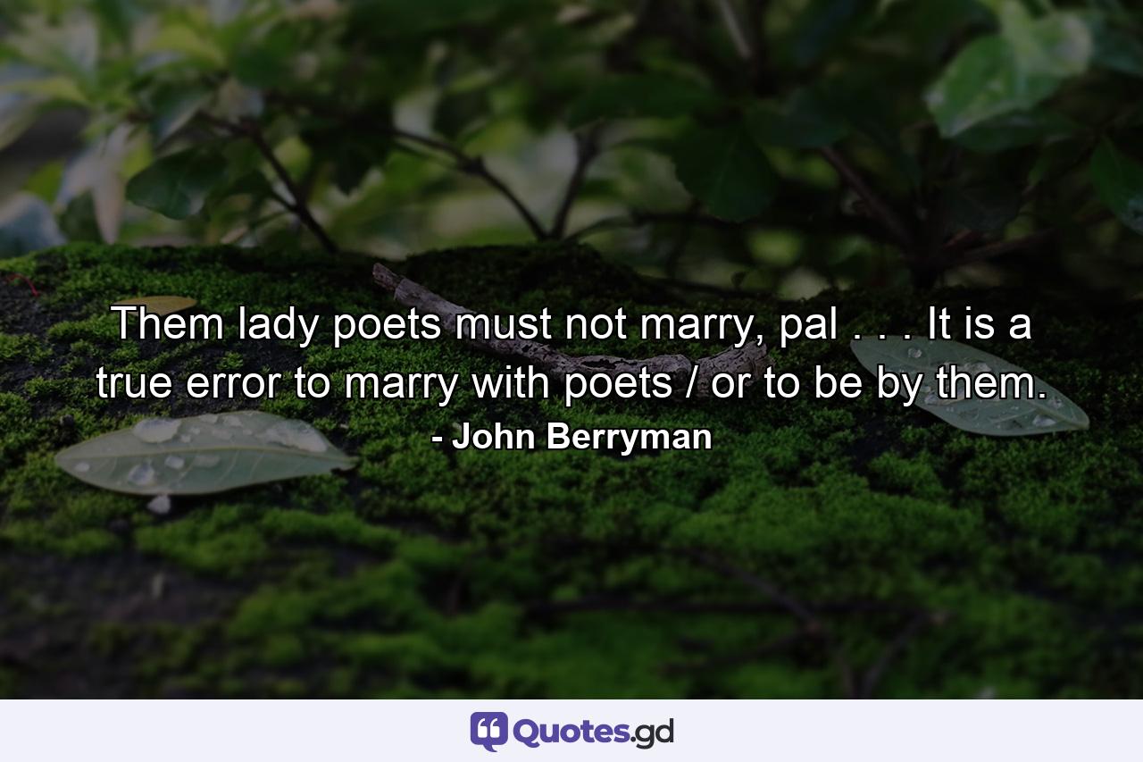 Them lady poets must not marry, pal . . . It is a true error to marry with poets / or to be by them. - Quote by John Berryman