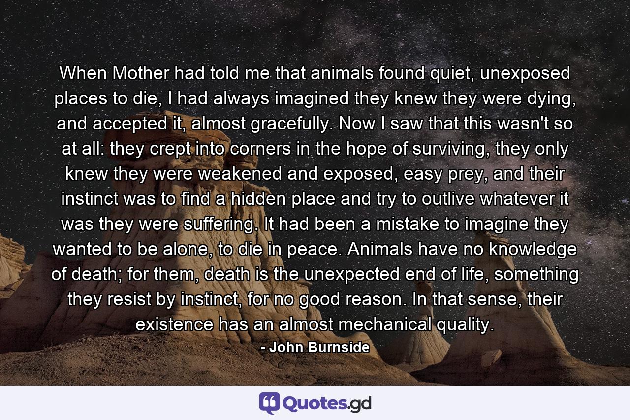 When Mother had told me that animals found quiet, unexposed places to die, I had always imagined they knew they were dying, and accepted it, almost gracefully. Now I saw that this wasn't so at all: they crept into corners in the hope of surviving, they only knew they were weakened and exposed, easy prey, and their instinct was to find a hidden place and try to outlive whatever it was they were suffering. It had been a mistake to imagine they wanted to be alone, to die in peace. Animals have no knowledge of death; for them, death is the unexpected end of life, something they resist by instinct, for no good reason. In that sense, their existence has an almost mechanical quality. - Quote by John Burnside