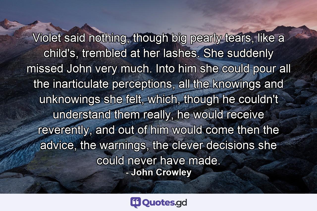 Violet said nothing, though big pearly tears, like a child's, trembled at her lashes. She suddenly missed John very much. Into him she could pour all the inarticulate perceptions, all the knowings and unknowings she felt, which, though he couldn't understand them really, he would receive reverently, and out of him would come then the advice, the warnings, the clever decisions she could never have made. - Quote by John Crowley