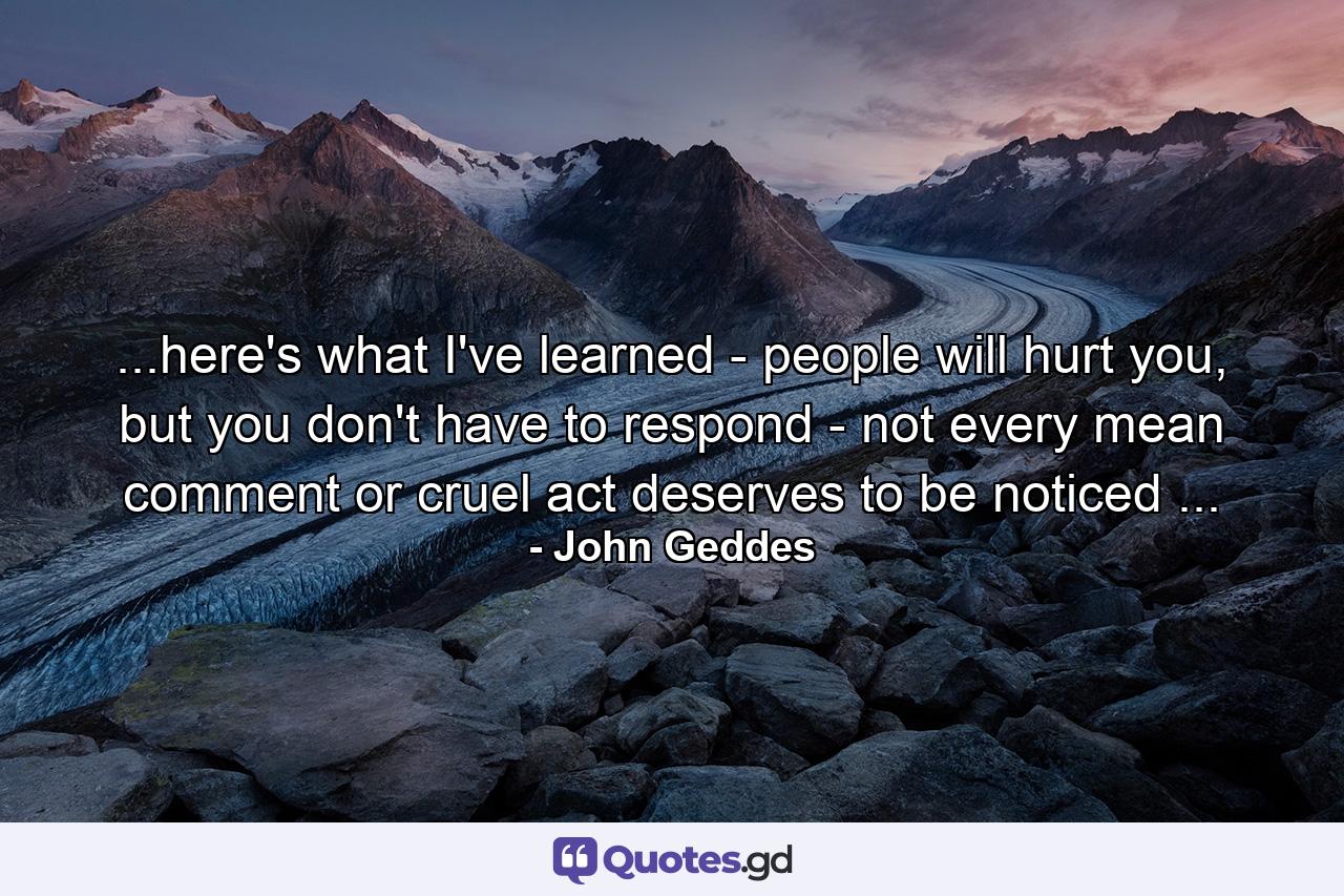 ...here's what I've learned - people will hurt you, but you don't have to respond - not every mean comment or cruel act deserves to be noticed ... - Quote by John Geddes