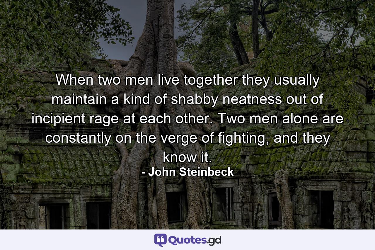 When two men live together they usually maintain a kind of shabby neatness out of incipient rage at each other. Two men alone are constantly on the verge of fighting, and they know it. - Quote by John Steinbeck