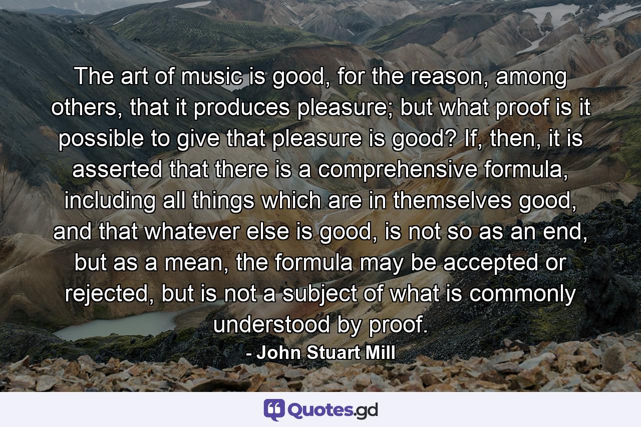 The art of music is good, for the reason, among others, that it produces pleasure; but what proof is it possible to give that pleasure is good? If, then, it is asserted that there is a comprehensive formula, including all things which are in themselves good, and that whatever else is good, is not so as an end, but as a mean, the formula may be accepted or rejected, but is not a subject of what is commonly understood by proof. - Quote by John Stuart Mill