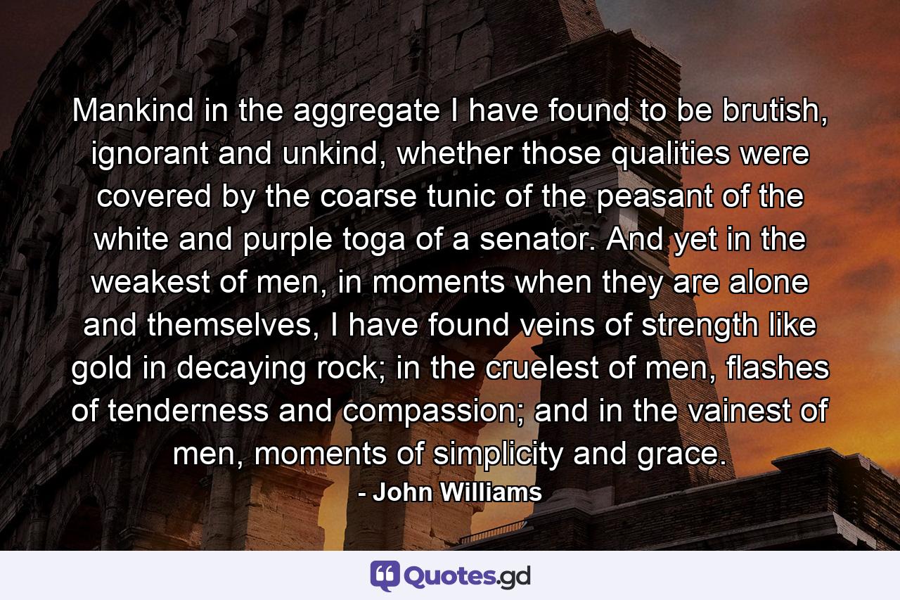 Mankind in the aggregate I have found to be brutish, ignorant and unkind, whether those qualities were covered by the coarse tunic of the peasant of the white and purple toga of a senator. And yet in the weakest of men, in moments when they are alone and themselves, I have found veins of strength like gold in decaying rock; in the cruelest of men, flashes of tenderness and compassion; and in the vainest of men, moments of simplicity and grace. - Quote by John Williams