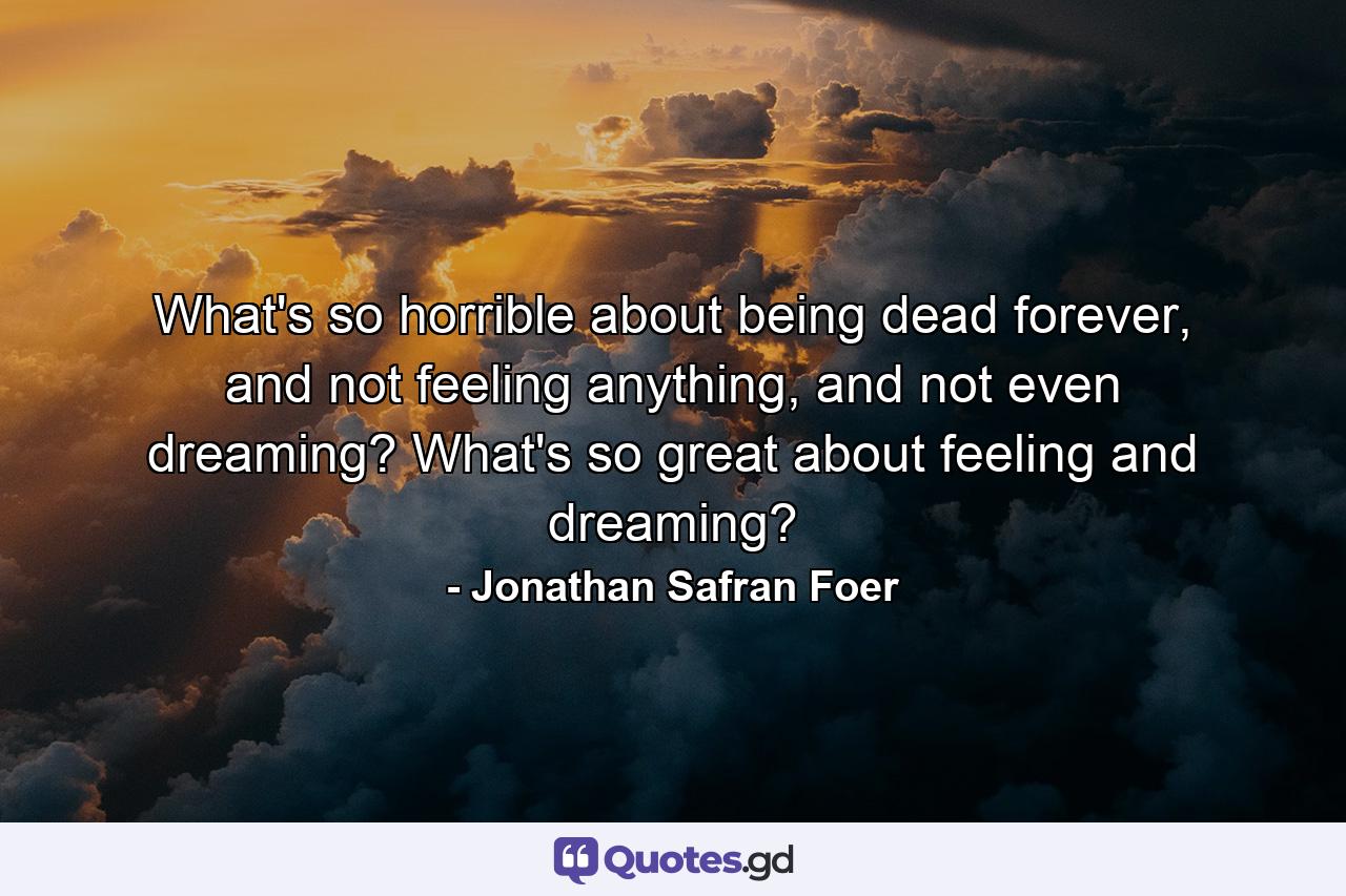 What's so horrible about being dead forever, and not feeling anything, and not even dreaming? What's so great about feeling and dreaming? - Quote by Jonathan Safran Foer