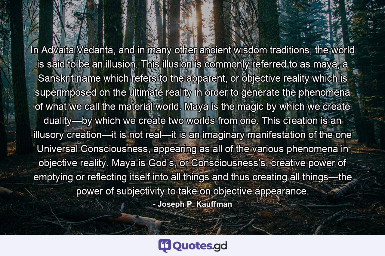 In Advaita Vedanta, and in many other ancient wisdom traditions, the world is said to be an illusion. This illusion is commonly referred to as maya, a Sanskrit name which refers to the apparent, or objective reality which is superimposed on the ultimate reality in order to generate the phenomena of what we call the material world. Maya is the magic by which we create duality—by which we create two worlds from one. This creation is an illusory creation—it is not real—it is an imaginary manifestation of the one Universal Consciousness, appearing as all of the various phenomena in objective reality. Maya is God’s, or Consciousness’s, creative power of emptying or reflecting itself into all things and thus creating all things—the power of subjectivity to take on objective appearance. - Quote by Joseph P. Kauffman