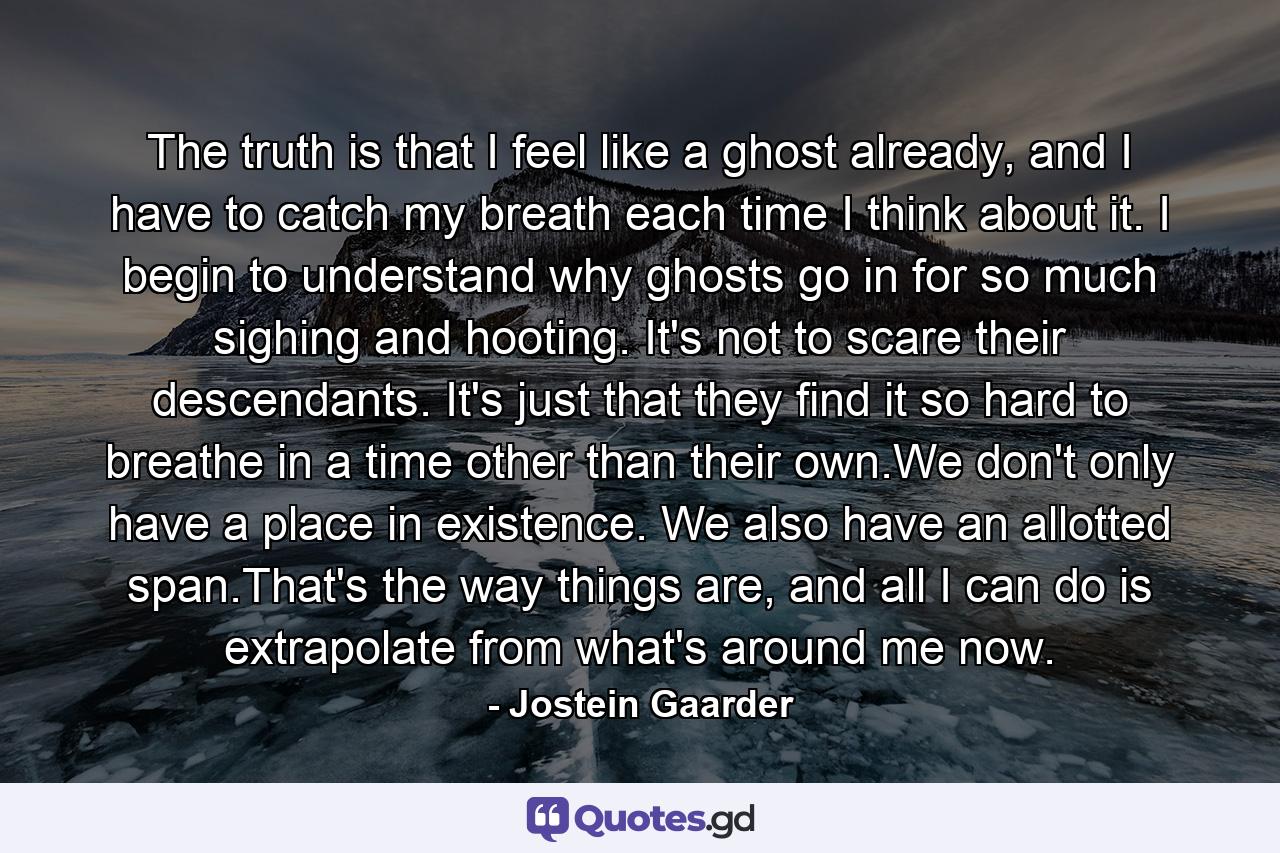 The truth is that I feel like a ghost already, and I have to catch my breath each time I think about it. I begin to understand why ghosts go in for so much sighing and hooting. It's not to scare their descendants. It's just that they find it so hard to breathe in a time other than their own.We don't only have a place in existence. We also have an allotted span.That's the way things are, and all I can do is extrapolate from what's around me now. - Quote by Jostein Gaarder