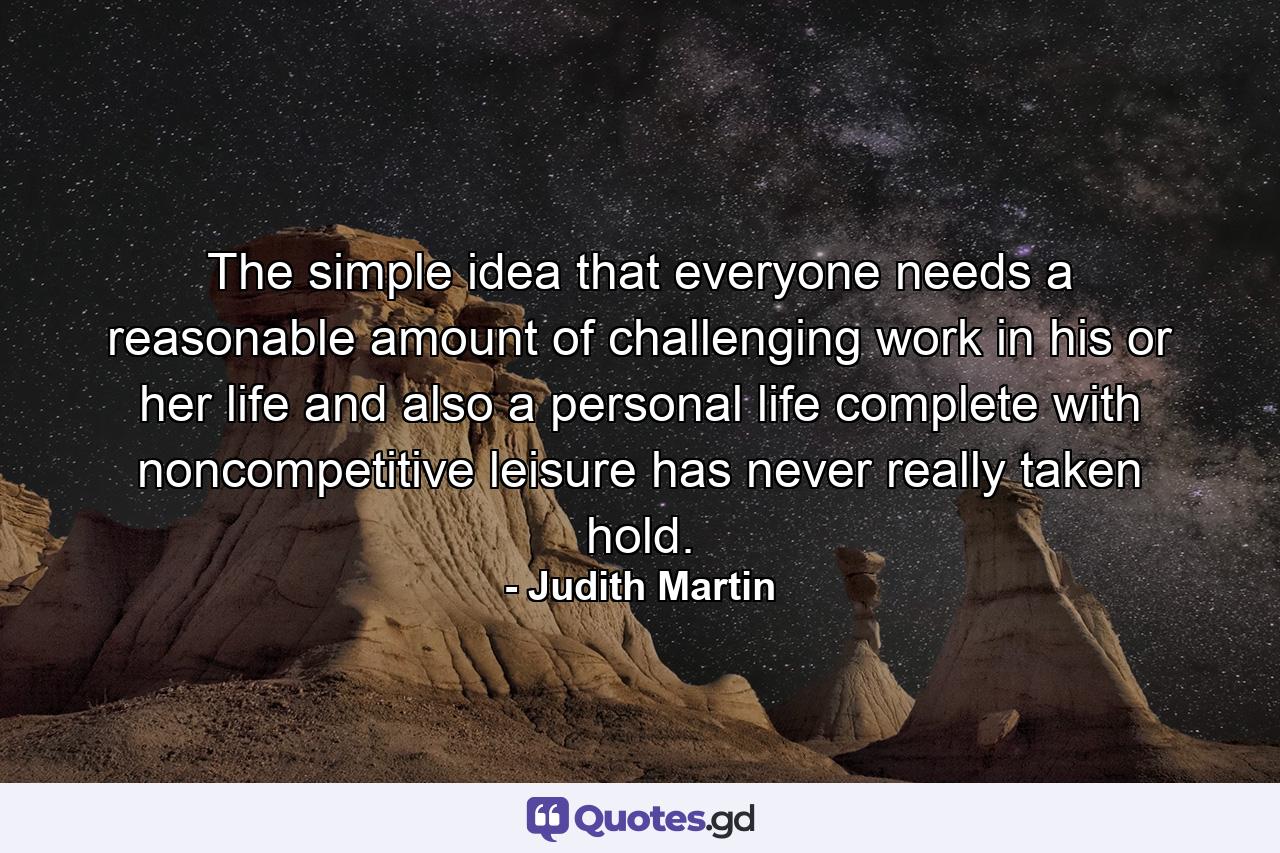 The simple idea that everyone needs a reasonable amount of challenging work in his or her life  and also a personal life  complete with noncompetitive leisure  has never really taken hold. - Quote by Judith Martin