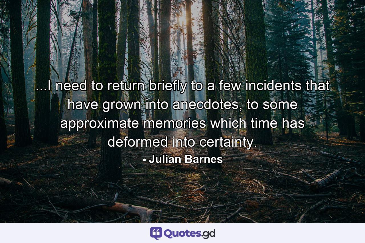 ...I need to return briefly to a few incidents that have grown into anecdotes, to some approximate memories which time has deformed into certainty. - Quote by Julian Barnes