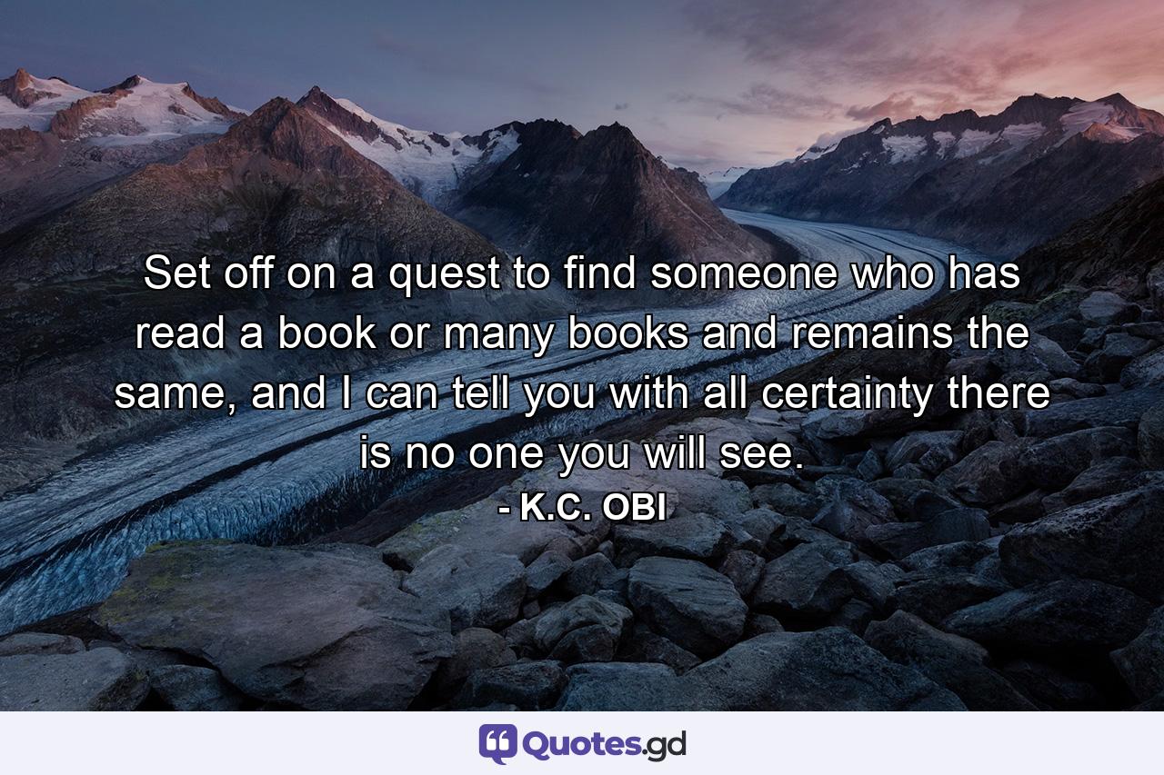 Set off on a quest to find someone who has read a book or many books and remains the same, and I can tell you with all certainty there is no one you will see. - Quote by K.C. OBI