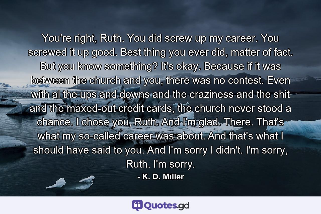 You're right, Ruth. You did screw up my career. You screwed it up good. Best thing you ever did, matter of fact. But you know something? It's okay. Because if it was between the church and you, there was no contest. Even with al the ups and downs and the craziness and the shit and the maxed-out credit cards, the church never stood a chance. I chose you, Ruth. And I'm glad. There. That's what my so-called career was about. And that's what I should have said to you. And I'm sorry I didn't. I'm sorry, Ruth. I'm sorry. - Quote by K. D. Miller