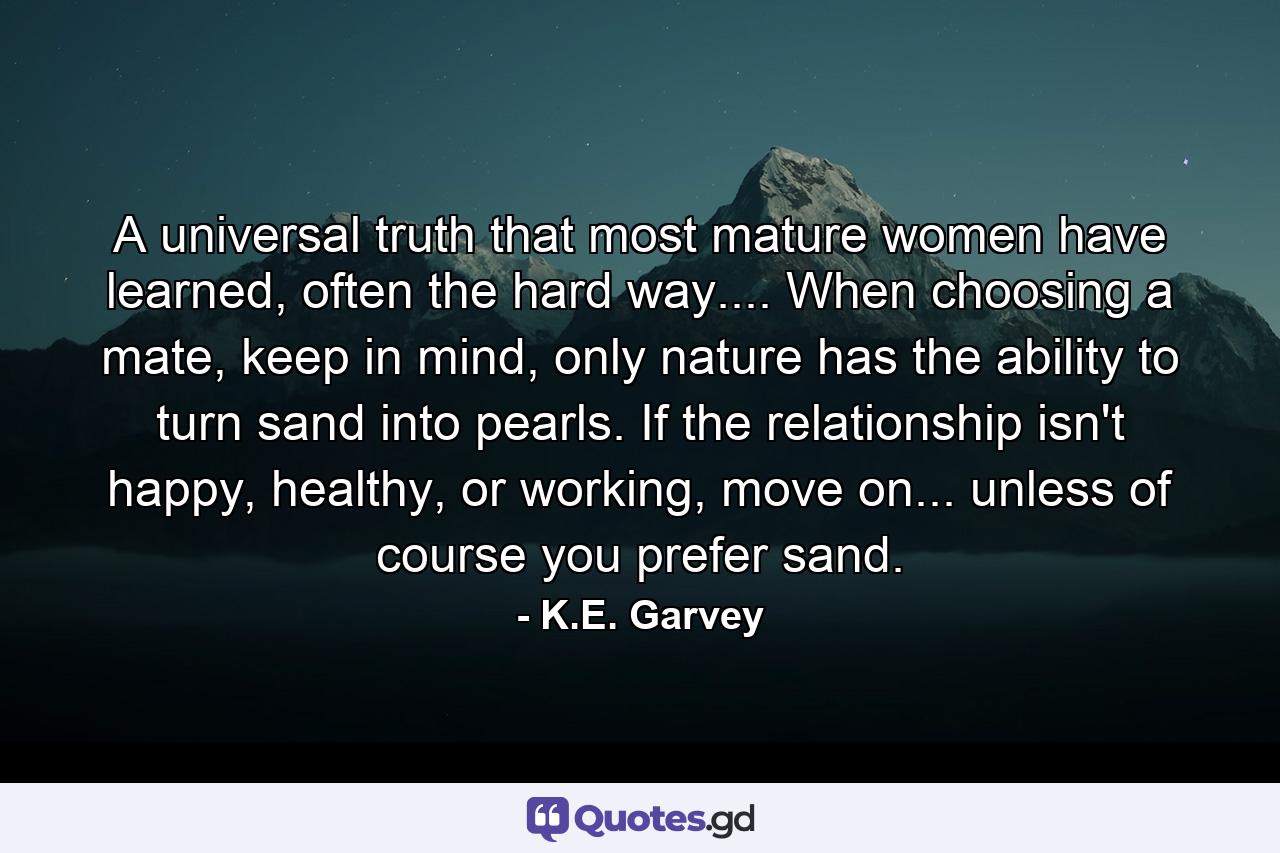 A universal truth that most mature women have learned, often the hard way.... When choosing a mate, keep in mind, only nature has the ability to turn sand into pearls. If the relationship isn't happy, healthy, or working, move on... unless of course you prefer sand. - Quote by K.E. Garvey