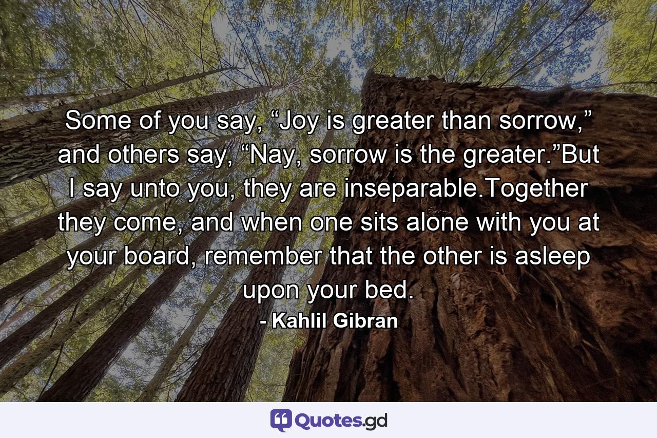 Some of you say, “Joy is greater than sorrow,” and others say, “Nay, sorrow is the greater.”But I say unto you, they are inseparable.Together they come, and when one sits alone with you at your board, remember that the other is asleep upon your bed. - Quote by Kahlil Gibran