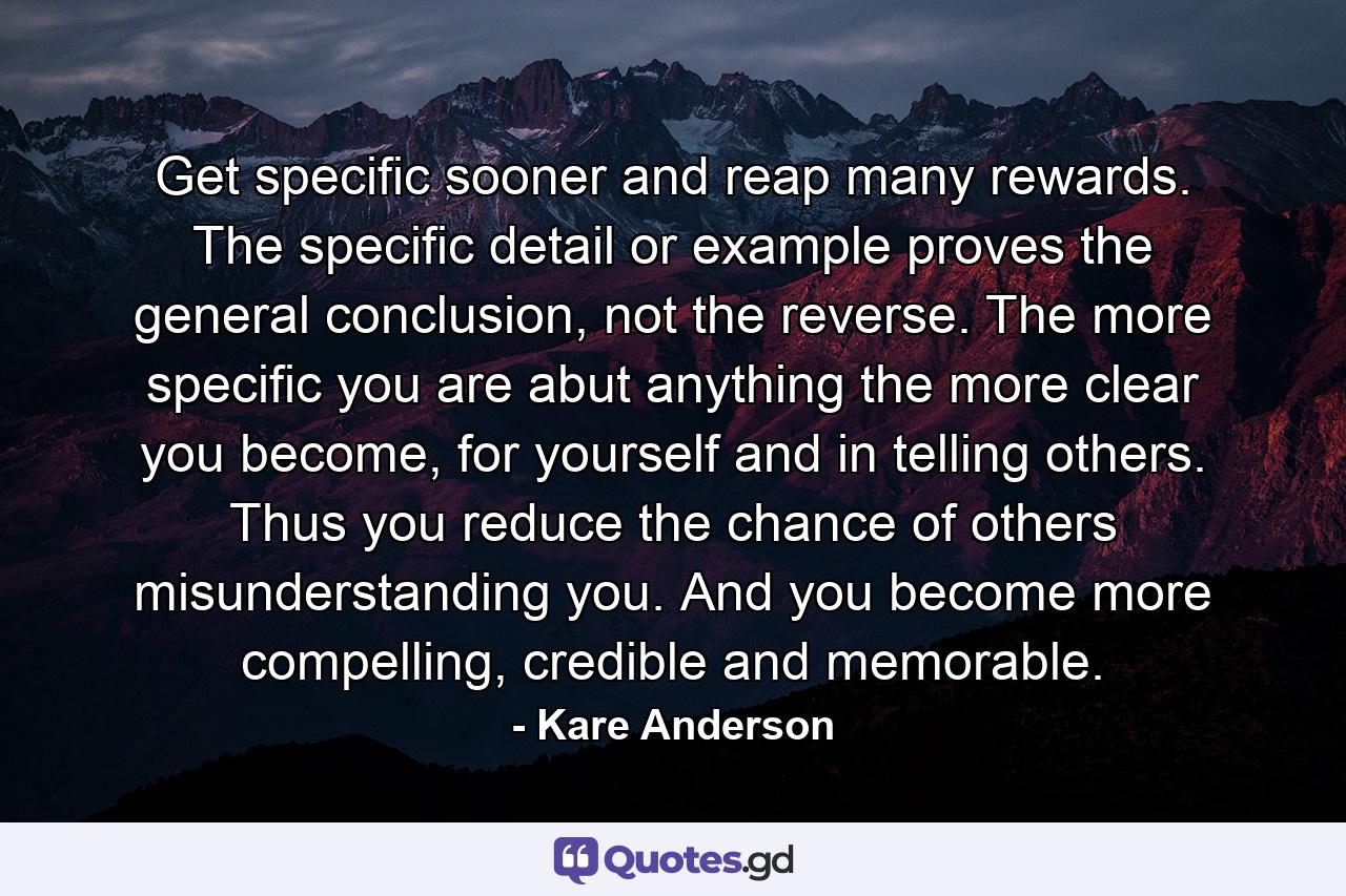 Get specific sooner and reap many rewards. The specific detail or example proves the general conclusion, not the reverse. The more specific you are abut anything the more clear you become, for yourself and in telling others. Thus you reduce the chance of others misunderstanding you. And you become more compelling, credible and memorable. - Quote by Kare Anderson