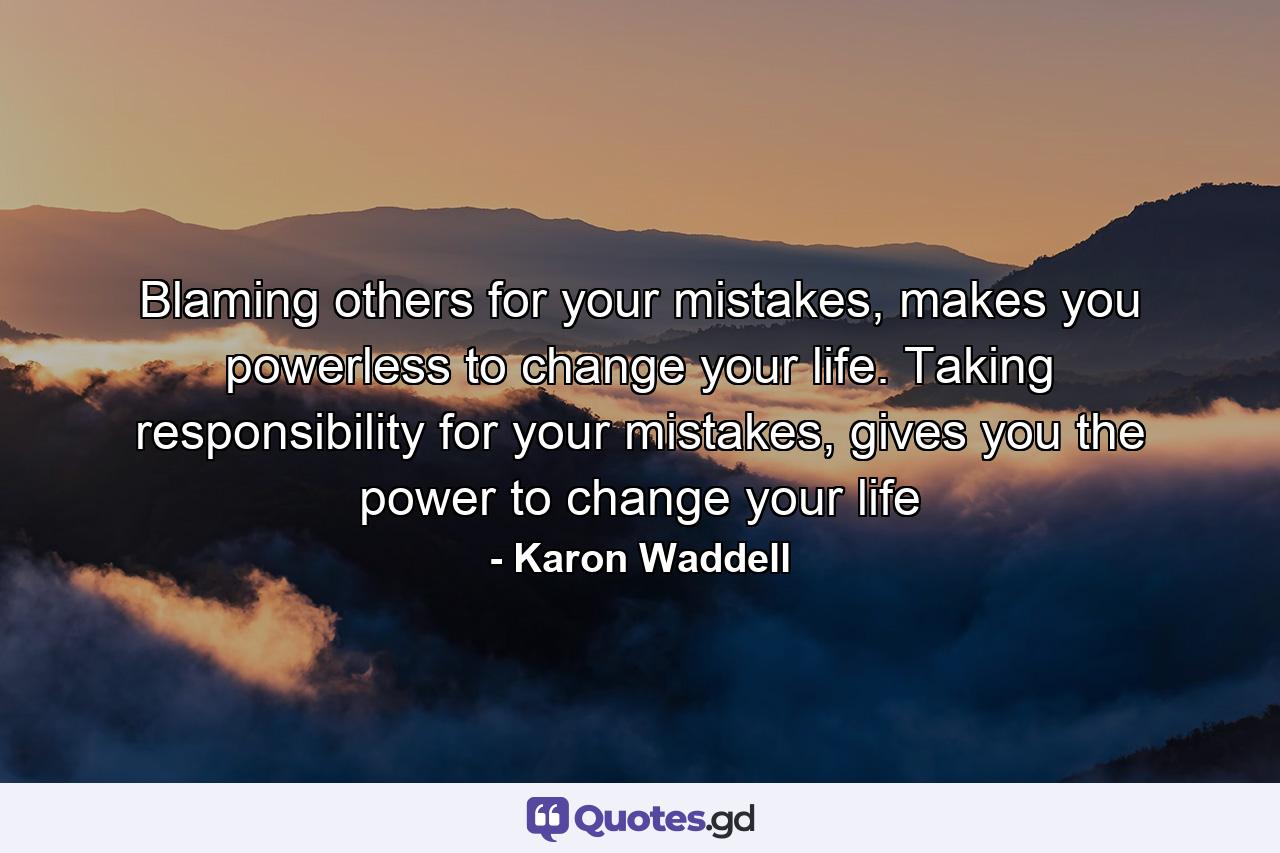 Blaming others for your mistakes, makes you powerless to change your life. Taking responsibility for your mistakes, gives you the power to change your life - Quote by Karon Waddell