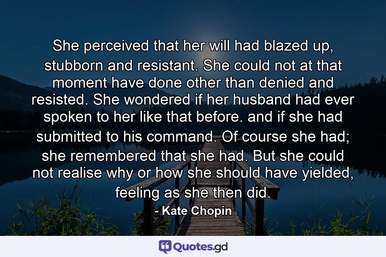 She perceived that her will had blazed up, stubborn and resistant. She could not at that moment have done other than denied and resisted. She wondered if her husband had ever spoken to her like that before. and if she had submitted to his command. Of course she had; she remembered that she had. But she could not realise why or how she should have yielded, feeling as she then did. - Quote by Kate Chopin