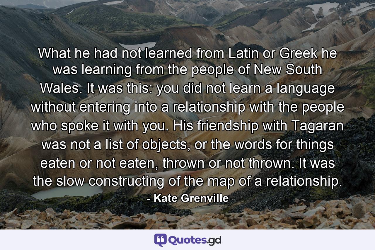 What he had not learned from Latin or Greek he was learning from the people of New South Wales. It was this: you did not learn a language without entering into a relationship with the people who spoke it with you. His friendship with Tagaran was not a list of objects, or the words for things eaten or not eaten, thrown or not thrown. It was the slow constructing of the map of a relationship. - Quote by Kate Grenville