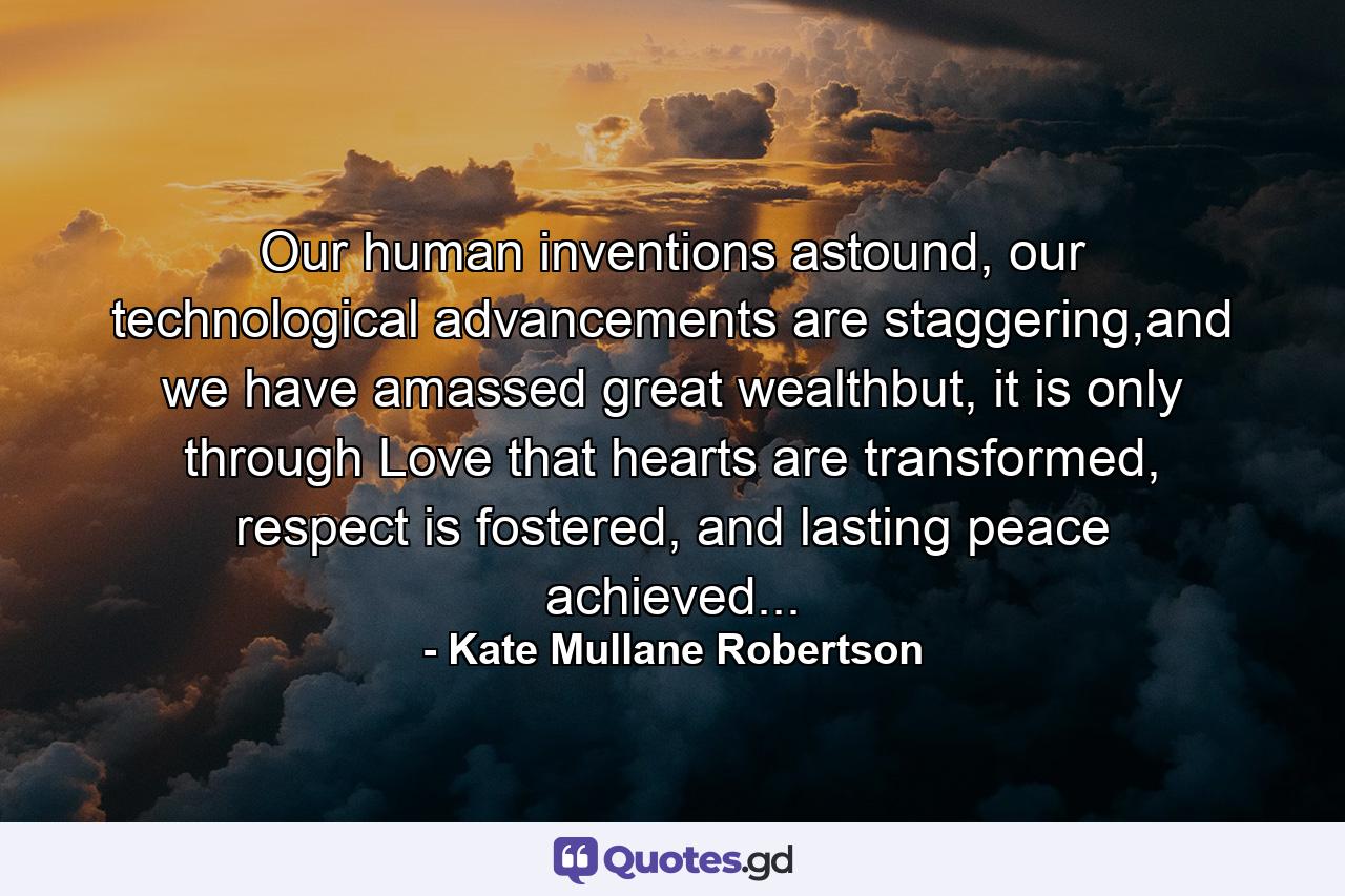 Our human inventions astound, our technological advancements are staggering,and we have amassed great wealthbut, it is only through Love that hearts are transformed, respect is fostered, and lasting peace achieved... - Quote by Kate Mullane Robertson