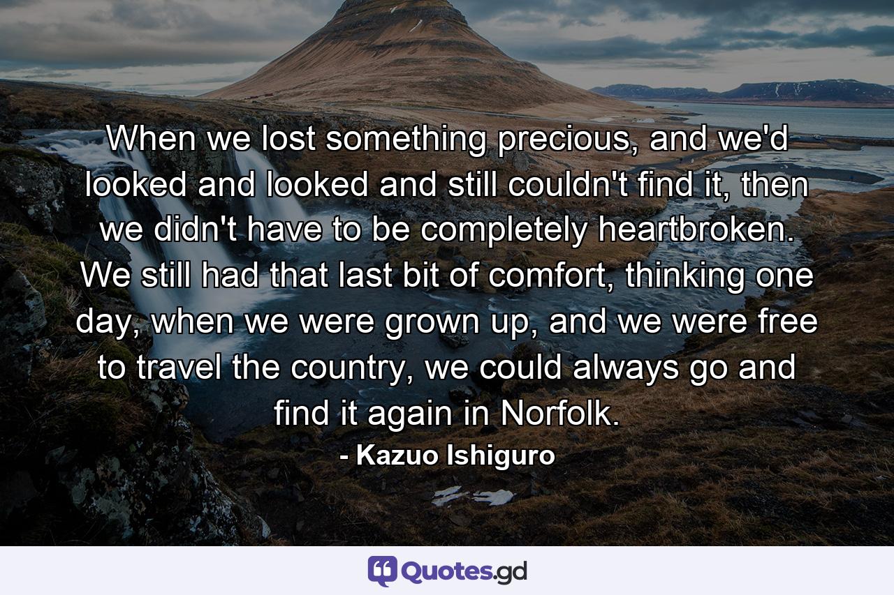 When we lost something precious, and we'd looked and looked and still couldn't find it, then we didn't have to be completely heartbroken. We still had that last bit of comfort, thinking one day, when we were grown up, and we were free to travel the country, we could always go and find it again in Norfolk. - Quote by Kazuo Ishiguro