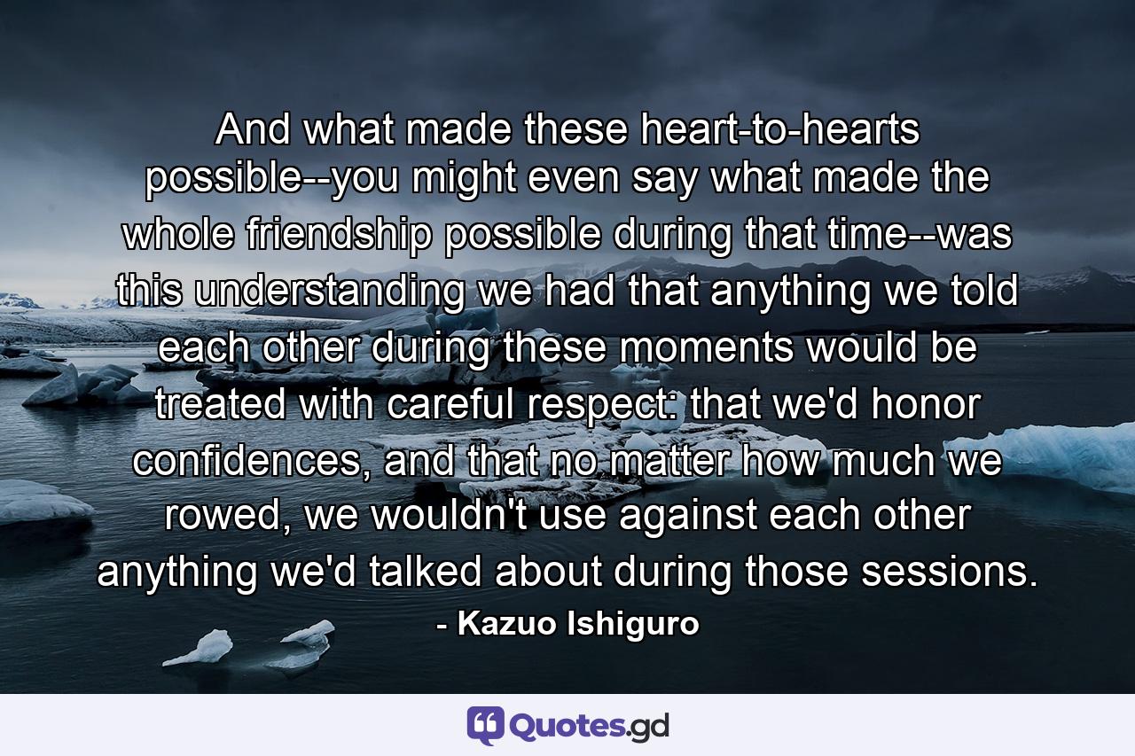 And what made these heart-to-hearts possible--you might even say what made the whole friendship possible during that time--was this understanding we had that anything we told each other during these moments would be treated with careful respect: that we'd honor confidences, and that no matter how much we rowed, we wouldn't use against each other anything we'd talked about during those sessions. - Quote by Kazuo Ishiguro