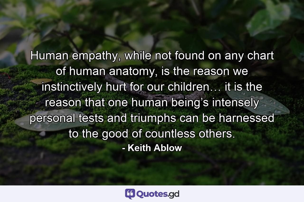 Human empathy, while not found on any chart of human anatomy, is the reason we instinctively hurt for our children… it is the reason that one human being’s intensely personal tests and triumphs can be harnessed to the good of countless others. - Quote by Keith Ablow